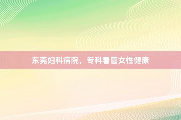 东莞妇科病院，专科看管女性健康
